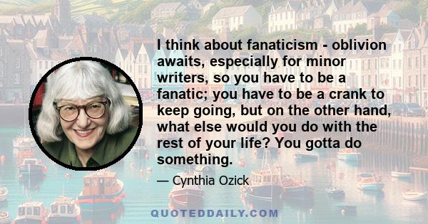 I think about fanaticism - oblivion awaits, especially for minor writers, so you have to be a fanatic; you have to be a crank to keep going, but on the other hand, what else would you do with the rest of your life? You