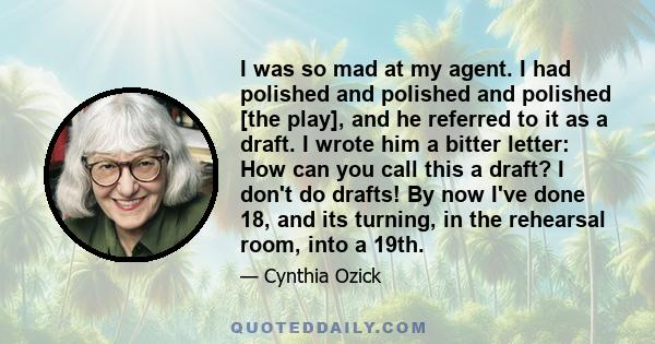 I was so mad at my agent. I had polished and polished and polished [the play], and he referred to it as a draft. I wrote him a bitter letter: How can you call this a draft? I don't do drafts! By now I've done 18, and