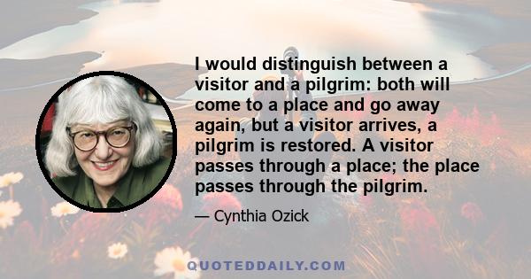 I would distinguish between a visitor and a pilgrim: both will come to a place and go away again, but a visitor arrives, a pilgrim is restored. A visitor passes through a place; the place passes through the pilgrim.