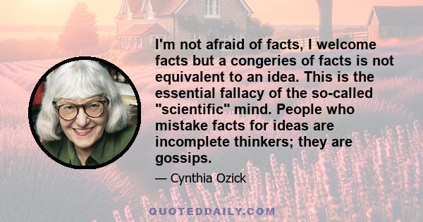 I'm not afraid of facts, I welcome facts but a congeries of facts is not equivalent to an idea. This is the essential fallacy of the so-called scientific mind. People who mistake facts for ideas are incomplete thinkers; 