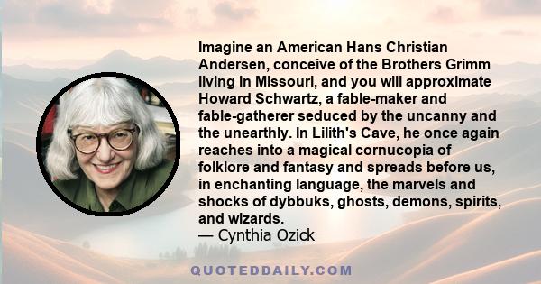 Imagine an American Hans Christian Andersen, conceive of the Brothers Grimm living in Missouri, and you will approximate Howard Schwartz, a fable-maker and fable-gatherer seduced by the uncanny and the unearthly. In