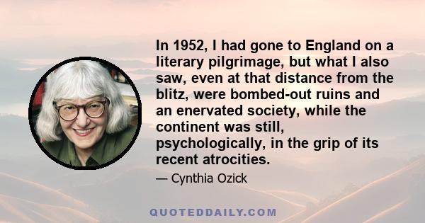 In 1952, I had gone to England on a literary pilgrimage, but what I also saw, even at that distance from the blitz, were bombed-out ruins and an enervated society, while the continent was still, psychologically, in the