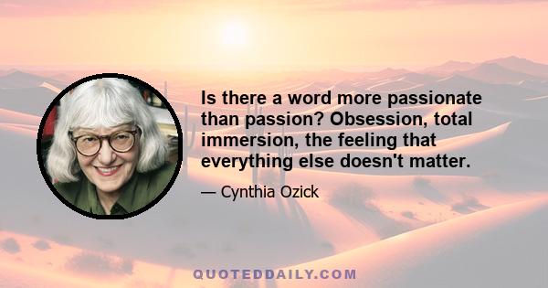 Is there a word more passionate than passion? Obsession, total immersion, the feeling that everything else doesn't matter.