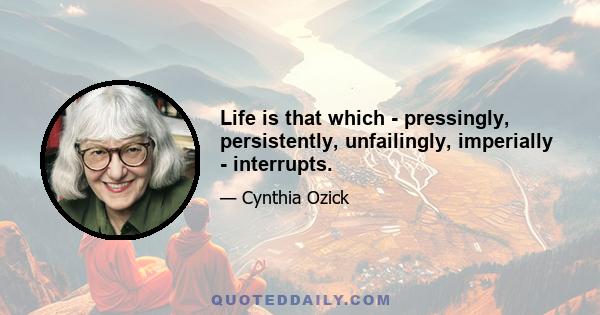 Life is that which - pressingly, persistently, unfailingly, imperially - interrupts.