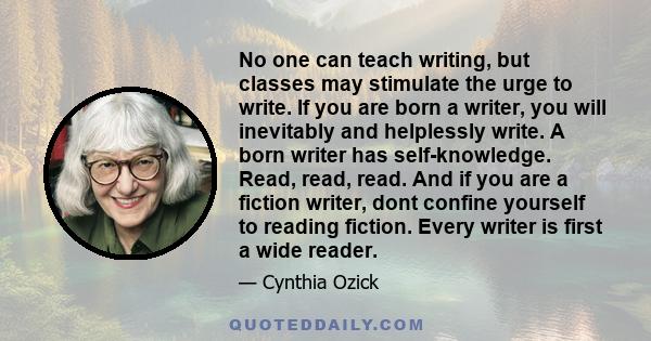 No one can teach writing, but classes may stimulate the urge to write. If you are born a writer, you will inevitably and helplessly write. A born writer has self-knowledge. Read, read, read. And if you are a fiction