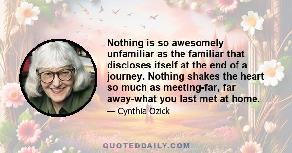 Nothing is so awesomely unfamiliar as the familiar that discloses itself at the end of a journey. Nothing shakes the heart so much as meeting-far, far away-what you last met at home.