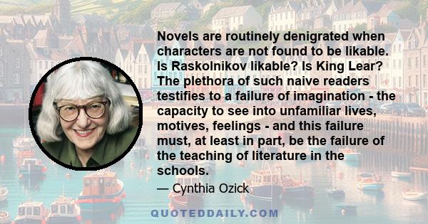 Novels are routinely denigrated when characters are not found to be likable. Is Raskolnikov likable? Is King Lear? The plethora of such naive readers testifies to a failure of imagination - the capacity to see into