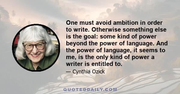 One must avoid ambition in order to write. Otherwise something else is the goal: some kind of power beyond the power of language. And the power of language, it seems to me, is the only kind of power a writer is entitled 