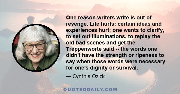 One reason writers write is out of revenge. Life hurts; certain ideas and experiences hurt; one wants to clarify, to set out illuminations, to replay the old bad scenes and get the Treppenworte said -- the words one