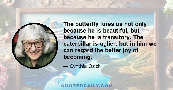 The butterfly lures us not only because he is beautiful, but because he is transitory. The caterpillar is uglier, but in him we can regard the better joy of becoming.