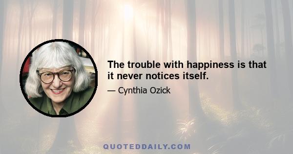 The trouble with happiness is that it never notices itself.