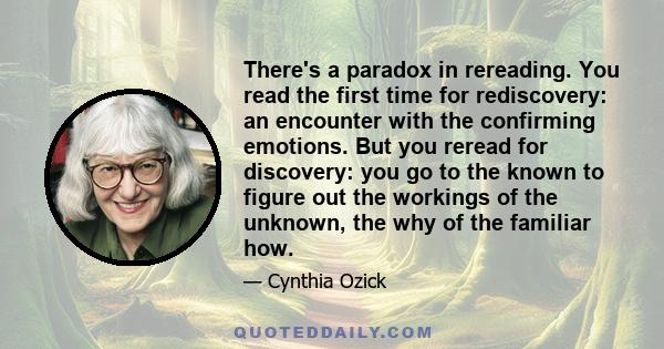 There's a paradox in rereading. You read the first time for rediscovery: an encounter with the confirming emotions. But you reread for discovery: you go to the known to figure out the workings of the unknown, the why of 