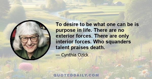 To desire to be what one can be is purpose in life. There are no exterior forces. There are only interior forces. Who squanders talent praises death.