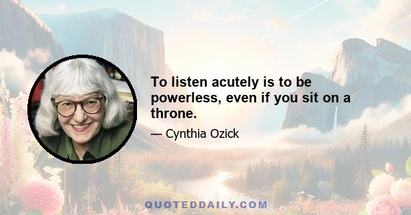 To listen acutely is to be powerless, even if you sit on a throne.