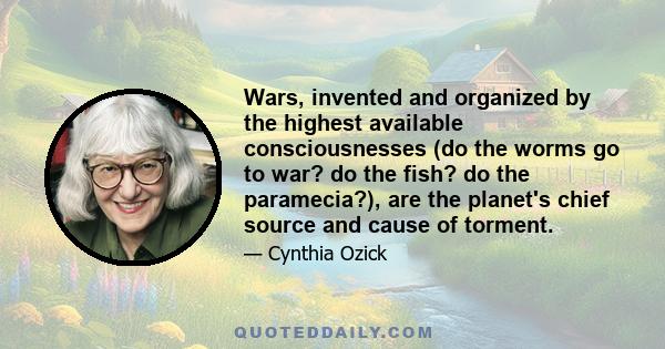 Wars, invented and organized by the highest available consciousnesses (do the worms go to war? do the fish? do the paramecia?), are the planet's chief source and cause of torment.