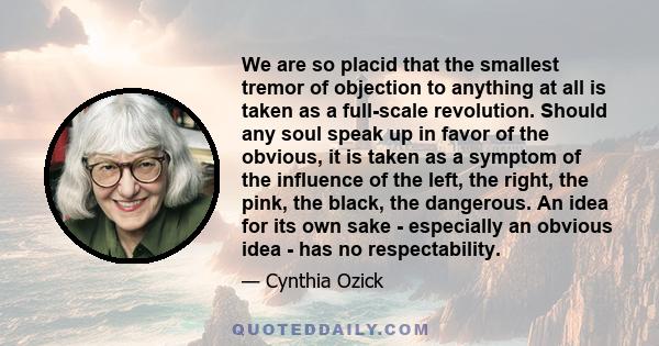 We are so placid that the smallest tremor of objection to anything at all is taken as a full-scale revolution. Should any soul speak up in favor of the obvious, it is taken as a symptom of the influence of the left, the 