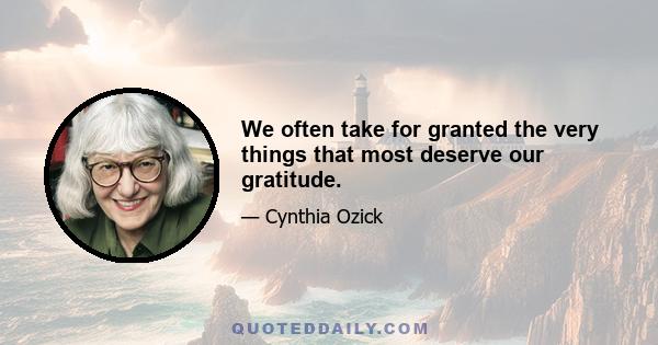 We often take for granted the very things that most deserve our gratitude.