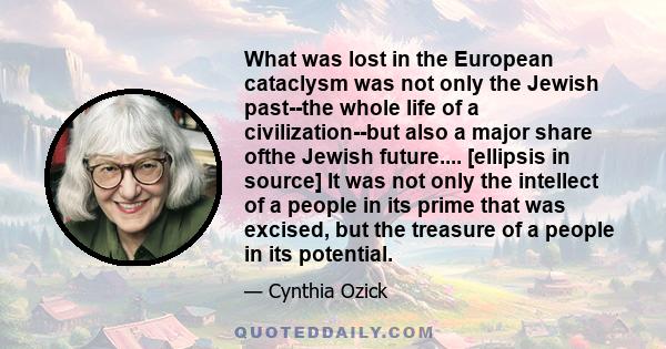 What was lost in the European cataclysm was not only the Jewish past--the whole life of a civilization--but also a major share ofthe Jewish future.... [ellipsis in source] It was not only the intellect of a people in