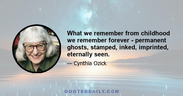 What we remember from childhood we remember forever - permanent ghosts, stamped, inked, imprinted, eternally seen.