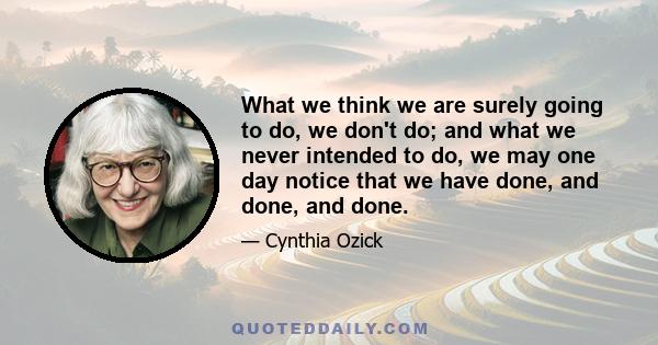 What we think we are surely going to do, we don't do; and what we never intended to do, we may one day notice that we have done, and done, and done.