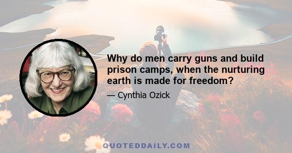 Why do men carry guns and build prison camps, when the nurturing earth is made for freedom?