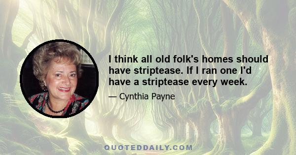 I think all old folk's homes should have striptease. If I ran one I'd have a striptease every week.