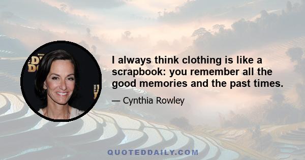 I always think clothing is like a scrapbook: you remember all the good memories and the past times.