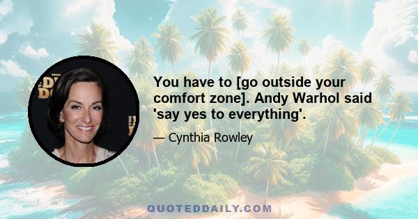 You have to [go outside your comfort zone]. Andy Warhol said 'say yes to everything'.