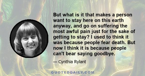 But what is it that makes a person want to stay here on this earth anyway, and go on suffering the most awful pain just for the sake of getting to stay? I used to think it was because people fear death. But now I think