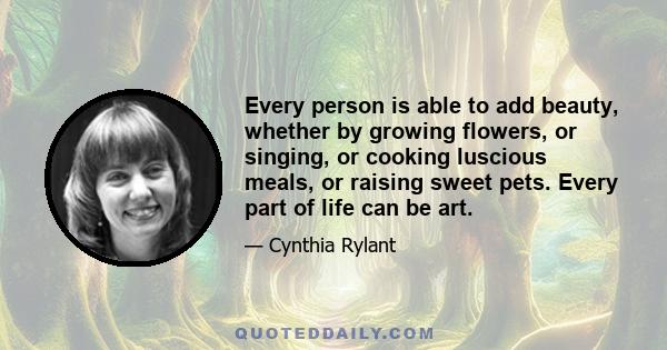 Every person is able to add beauty, whether by growing flowers, or singing, or cooking luscious meals, or raising sweet pets. Every part of life can be art.