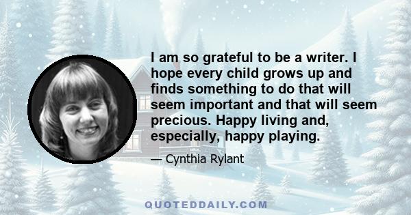 I am so grateful to be a writer. I hope every child grows up and finds something to do that will seem important and that will seem precious. Happy living and, especially, happy playing.