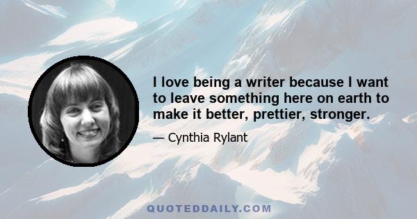 I love being a writer because I want to leave something here on earth to make it better, prettier, stronger.