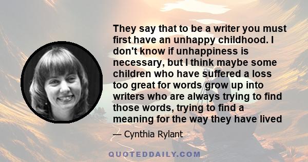 They say that to be a writer you must first have an unhappy childhood. I don't know if unhappiness is necessary, but I think maybe some children who have suffered a loss too great for words grow up into writers who are