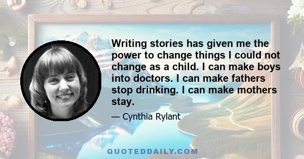 Writing stories has given me the power to change things I could not change as a child. I can make boys into doctors. I can make fathers stop drinking. I can make mothers stay.