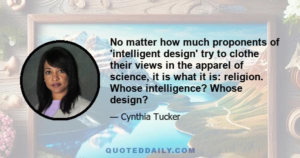 No matter how much proponents of 'intelligent design' try to clothe their views in the apparel of science, it is what it is: religion. Whose intelligence? Whose design?