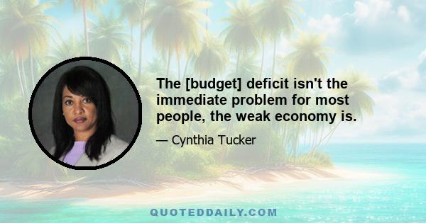 The [budget] deficit isn't the immediate problem for most people, the weak economy is.