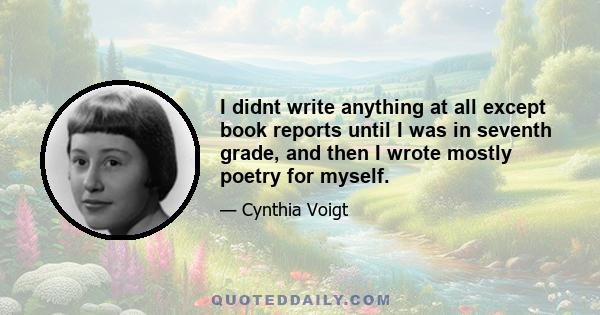 I didnt write anything at all except book reports until I was in seventh grade, and then I wrote mostly poetry for myself.