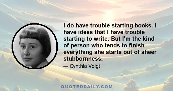 I do have trouble starting books. I have ideas that I have trouble starting to write. But I'm the kind of person who tends to finish everything she starts out of sheer stubbornness.