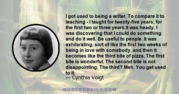 I got used to being a writer. To compare it to teaching - I taught for twenty-five years; for the first two or three years it was heady. I was discovering that I could do something and do it well. Be useful to people.