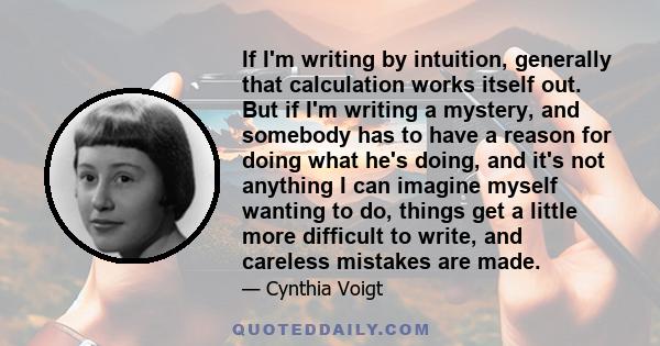 If I'm writing by intuition, generally that calculation works itself out. But if I'm writing a mystery, and somebody has to have a reason for doing what he's doing, and it's not anything I can imagine myself wanting to