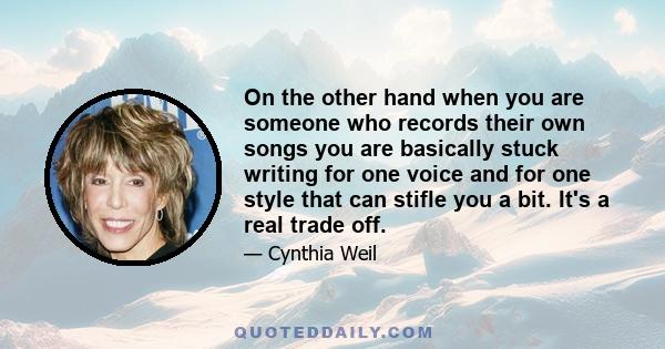 On the other hand when you are someone who records their own songs you are basically stuck writing for one voice and for one style that can stifle you a bit. It's a real trade off.