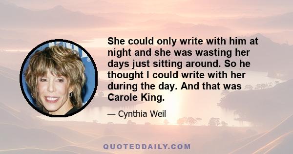 She could only write with him at night and she was wasting her days just sitting around. So he thought I could write with her during the day. And that was Carole King.