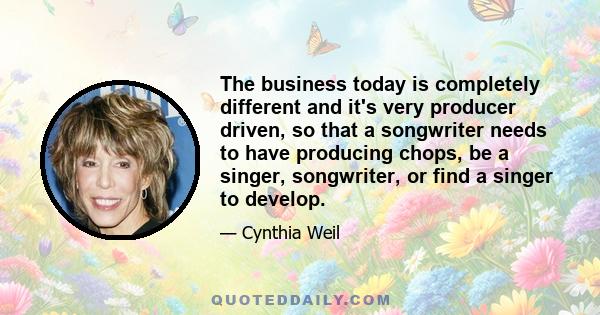 The business today is completely different and it's very producer driven, so that a songwriter needs to have producing chops, be a singer, songwriter, or find a singer to develop.