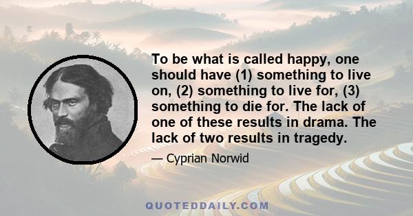 To be what is called happy, one should have (1) something to live on, (2) something to live for, (3) something to die for. The lack of one of these results in drama. The lack of two results in tragedy.