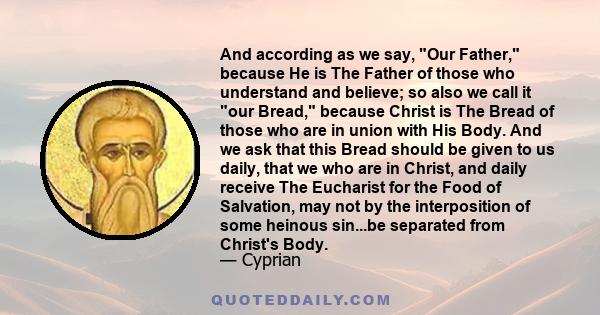 And according as we say, Our Father, because He is The Father of those who understand and believe; so also we call it our Bread, because Christ is The Bread of those who are in union with His Body. And we ask that this