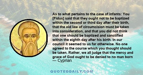 As to what pertains to the case of infants: You [Fidus] said that they ought not to be baptized within the second or third day after their birth, that the old law of circumcision must be taken into consideration, and