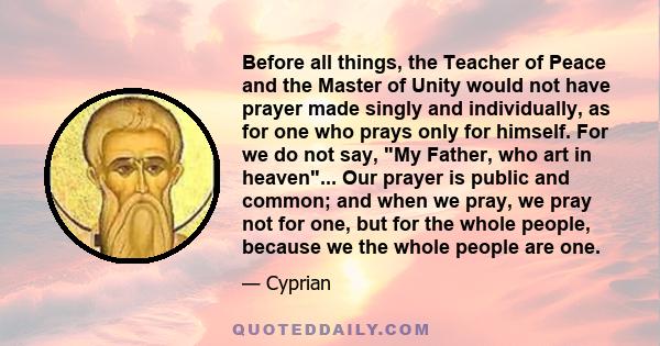 Before all things, the Teacher of Peace and the Master of Unity would not have prayer made singly and individually, as for one who prays only for himself. For we do not say, My Father, who art in heaven... Our prayer is 