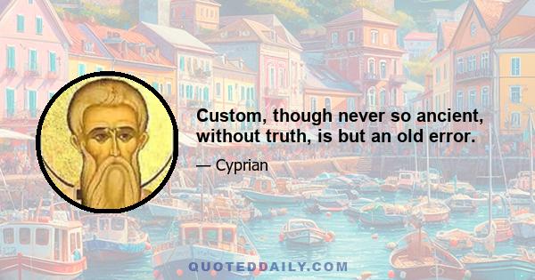 Custom, though never so ancient, without truth, is but an old error.