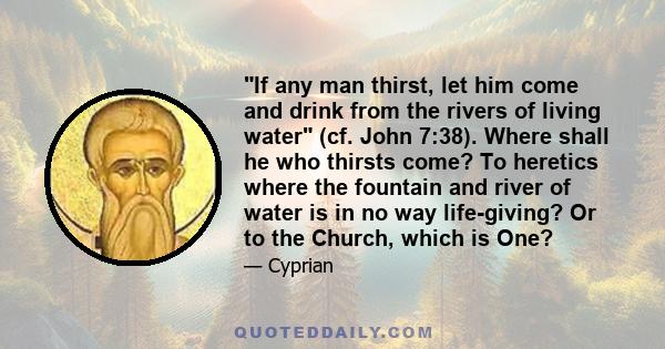 If any man thirst, let him come and drink from the rivers of living water (cf. John 7:38). Where shall he who thirsts come? To heretics where the fountain and river of water is in no way life-giving? Or to the Church,