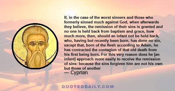 If, in the case of the worst sinners and those who formerly sinned much against God, when afterwards they believe, the remission of their sins is granted and no one is held back from baptism and grace, how much more,